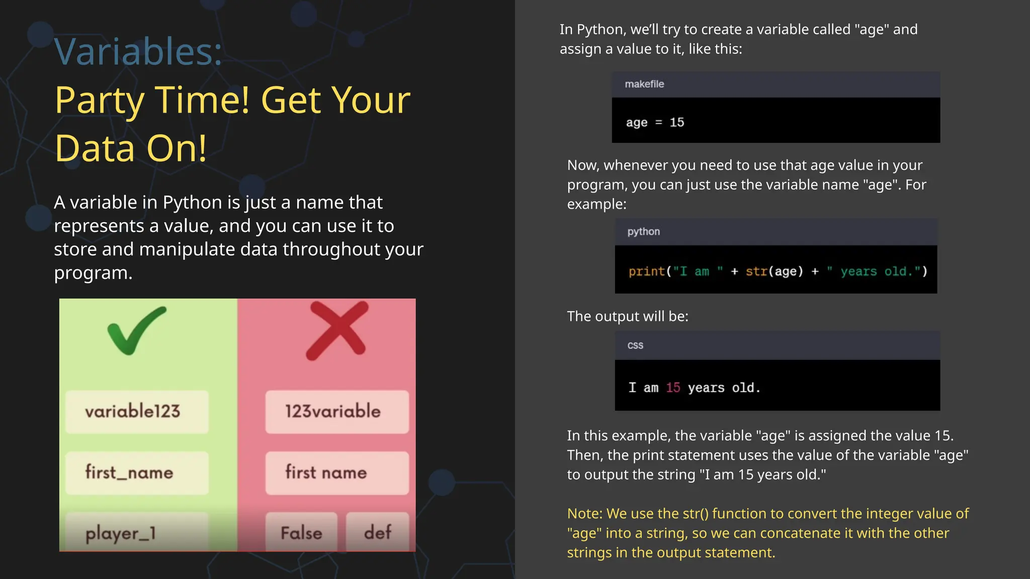 Variables:
Party Time! Get Your
Data On!
A variable in Python is just a name that
represents a value, and you can use it to
store and manipulate data throughout your
program.
In Python, we’ll try to create a variable called "age" and
assign a value to it, like this:
Now, whenever you need to use that age value in your
program, you can just use the variable name "age". For
example:
The output will be:
In this example, the variable "age" is assigned the value 15.
Then, the print statement uses the value of the variable "age"
to output the string "I am 15 years old."
Note: We use the str() function to convert the integer value of
"age" into a string, so we can concatenate it with the other
strings in the output statement.
 