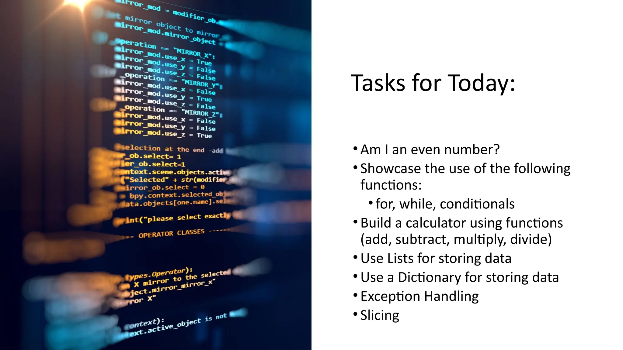 Tasks for Today:
•Am I an even number?
•Showcase the use of the following
functions:
•for, while, conditionals
•Build a calculator using functions
(add, subtract, multiply, divide)
•Use Lists for storing data
•Use a Dictionary for storing data
•Exception Handling
•Slicing
 