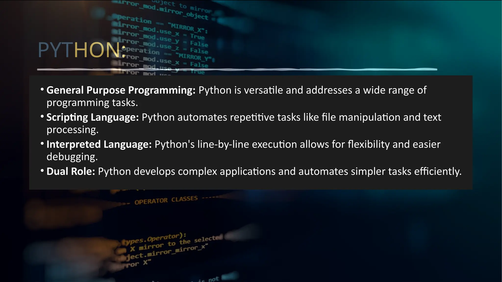 PYTHON:
• General Purpose Programming: Python is versatile and addresses a wide range of
programming tasks.
• Scripting Language: Python automates repetitive tasks like file manipulation and text
processing.
• Interpreted Language: Python's line-by-line execution allows for flexibility and easier
debugging.
• Dual Role: Python develops complex applications and automates simpler tasks efficiently.
 