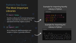 Python's Top Guns:
The Most Important
Libraries
1. Import Numpy
NumPy is a library for numerical computing in
Python. It provides fast and efficient array
operations and linear algebra routines.
2. Import Art
Art is a library for data manipulation and
analysis in Python. It provides different
Example for importing NumPy
Library in Python
Example for importing Art
Library in Python
 