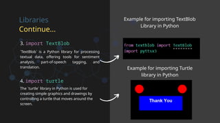 Libraries
Continue...
`TextBlob` is a Python library for processing
textual data, offering tools for sentiment
analysis, part-of-speech tagging, and
translation.
The `turtle` library in Python is used for
creating simple graphics and drawings by
controlling a turtle that moves around the
screen.
Example for importing TextBlob
Library in Python
Example for importing Turtle
library in Python
3. import TextBlob
4. import turtle
 