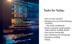 Tasks for Today:
•Am I an even number?
•Showcase the use of the following
functions:
•for, while, conditionals
•Build a calculator using functions
(add, subtract, multiply, divide)
•Use Lists for storing data
•Use a Dictionary for storing data
•Exception Handling
•Slicing
 