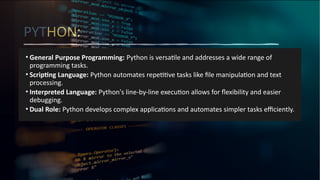 PYTHON:
• General Purpose Programming: Python is versatile and addresses a wide range of
programming tasks.
• Scripting Language: Python automates repetitive tasks like file manipulation and text
processing.
• Interpreted Language: Python's line-by-line execution allows for flexibility and easier
debugging.
• Dual Role: Python develops complex applications and automates simpler tasks efficiently.
 
