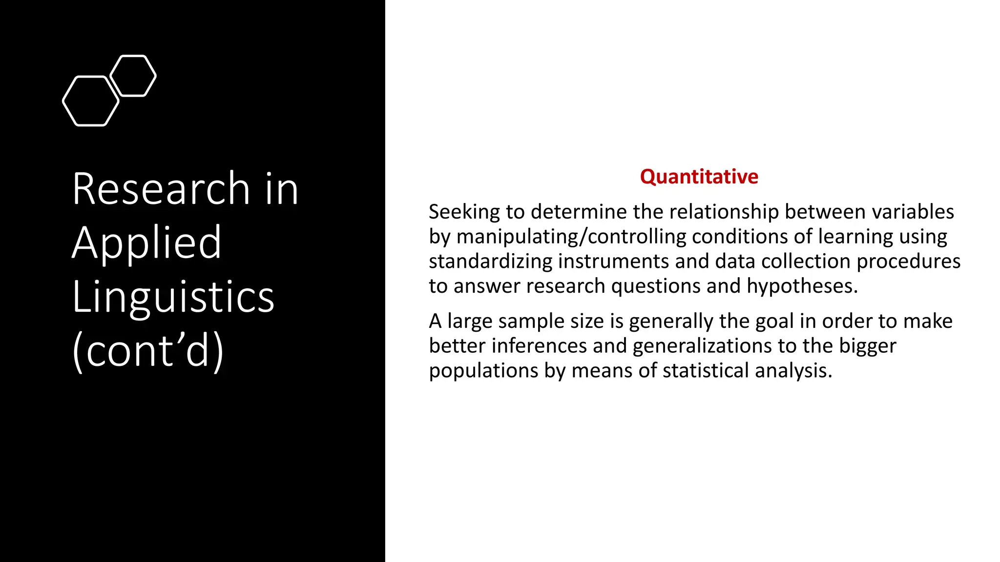 Research in
Applied
Linguistics
(cont’d)
Quantitative
Seeking to determine the relationship between variables
by manipulating/controlling conditions of learning using
standardizing instruments and data collection procedures
to answer research questions and hypotheses.
A large sample size is generally the goal in order to make
better inferences and generalizations to the bigger
populations by means of statistical analysis.
 