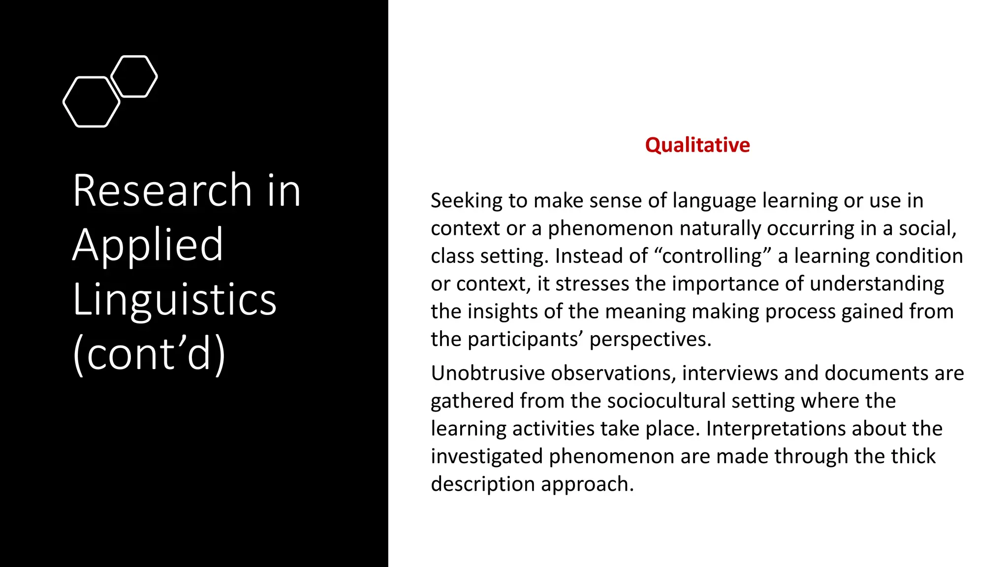 Research in
Applied
Linguistics
(cont’d)
Qualitative
Seeking to make sense of language learning or use in
context or a phenomenon naturally occurring in a social,
class setting. Instead of “controlling” a learning condition
or context, it stresses the importance of understanding
the insights of the meaning making process gained from
the participants’ perspectives.
Unobtrusive observations, interviews and documents are
gathered from the sociocultural setting where the
learning activities take place. Interpretations about the
investigated phenomenon are made through the thick
description approach.
 