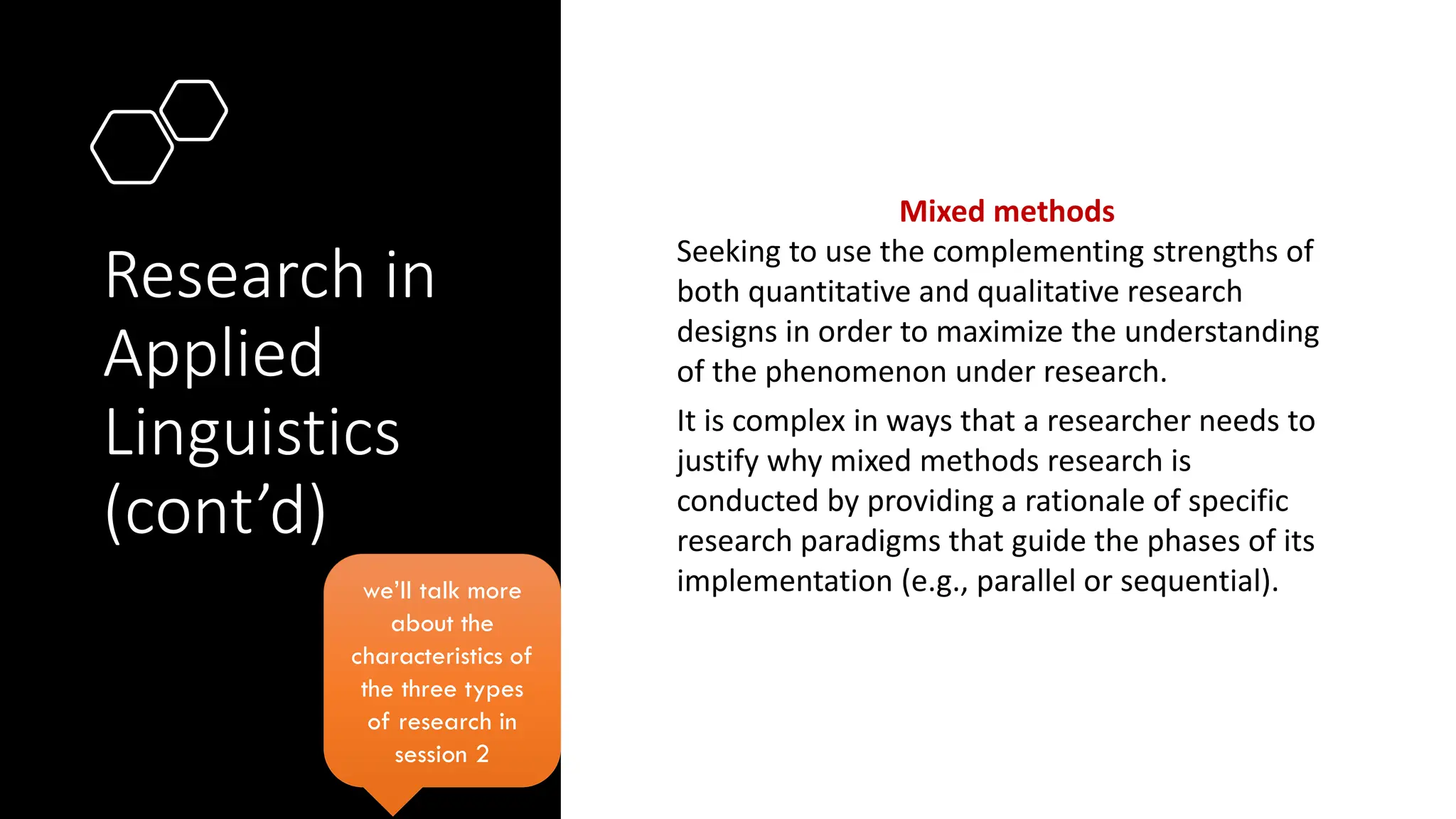 Research in
Applied
Linguistics
(cont’d)
Mixed methods
Seeking to use the complementing strengths of
both quantitative and qualitative research
designs in order to maximize the understanding
of the phenomenon under research.
It is complex in ways that a researcher needs to
justify why mixed methods research is
conducted by providing a rationale of specific
research paradigms that guide the phases of its
implementation (e.g., parallel or sequential).
we’ll talk more
about the
characteristics of
the three types
of research in
session 2
 