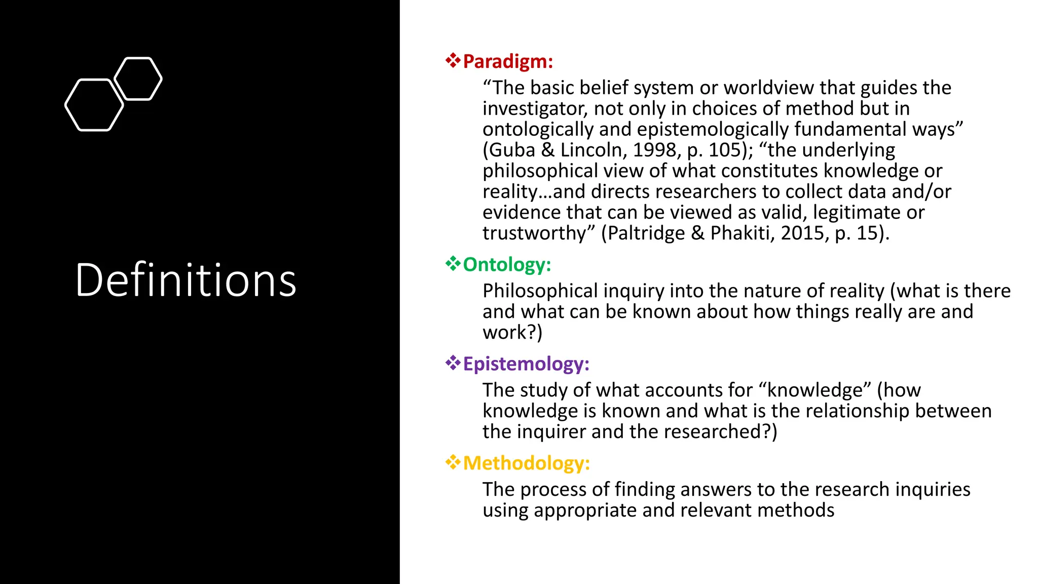 Definitions
❖Paradigm:
“The basic belief system or worldview that guides the
investigator, not only in choices of method but in
ontologically and epistemologically fundamental ways”
(Guba & Lincoln, 1998, p. 105); “the underlying
philosophical view of what constitutes knowledge or
reality…and directs researchers to collect data and/or
evidence that can be viewed as valid, legitimate or
trustworthy” (Paltridge & Phakiti, 2015, p. 15).
❖Ontology:
Philosophical inquiry into the nature of reality (what is there
and what can be known about how things really are and
work?)
❖Epistemology:
The study of what accounts for “knowledge” (how
knowledge is known and what is the relationship between
the inquirer and the researched?)
❖Methodology:
The process of finding answers to the research inquiries
using appropriate and relevant methods
 