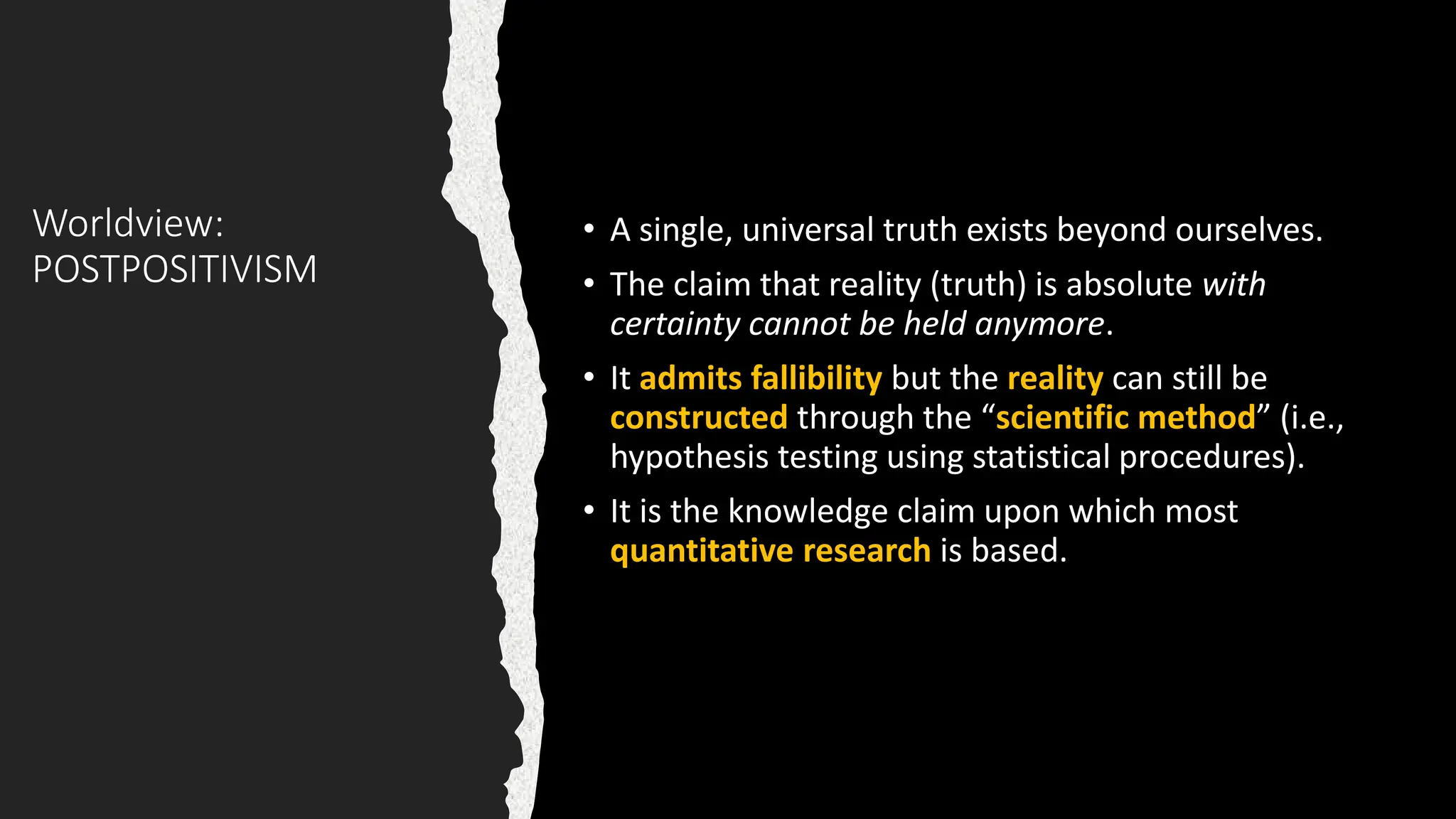 Worldview:
POSTPOSITIVISM
• A single, universal truth exists beyond ourselves.
• The claim that reality (truth) is absolute with
certainty cannot be held anymore.
• It admits fallibility but the reality can still be
constructed through the “scientific method” (i.e.,
hypothesis testing using statistical procedures).
• It is the knowledge claim upon which most
quantitative research is based.
 