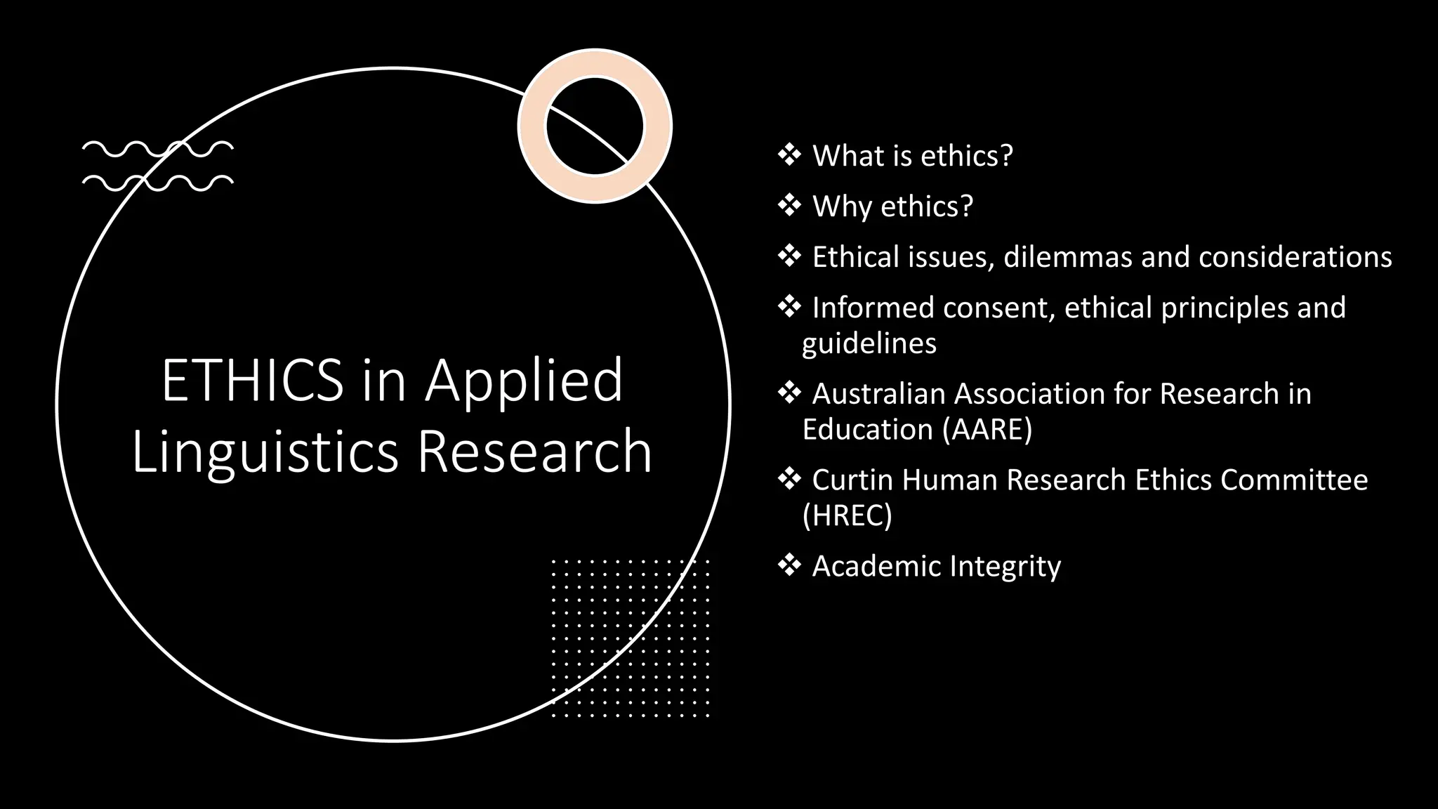 ETHICS in Applied
Linguistics Research
❖ What is ethics?
❖ Why ethics?
❖ Ethical issues, dilemmas and considerations
❖ Informed consent, ethical principles and
guidelines
❖ Australian Association for Research in
Education (AARE)
❖ Curtin Human Research Ethics Committee
(HREC)
❖ Academic Integrity
 