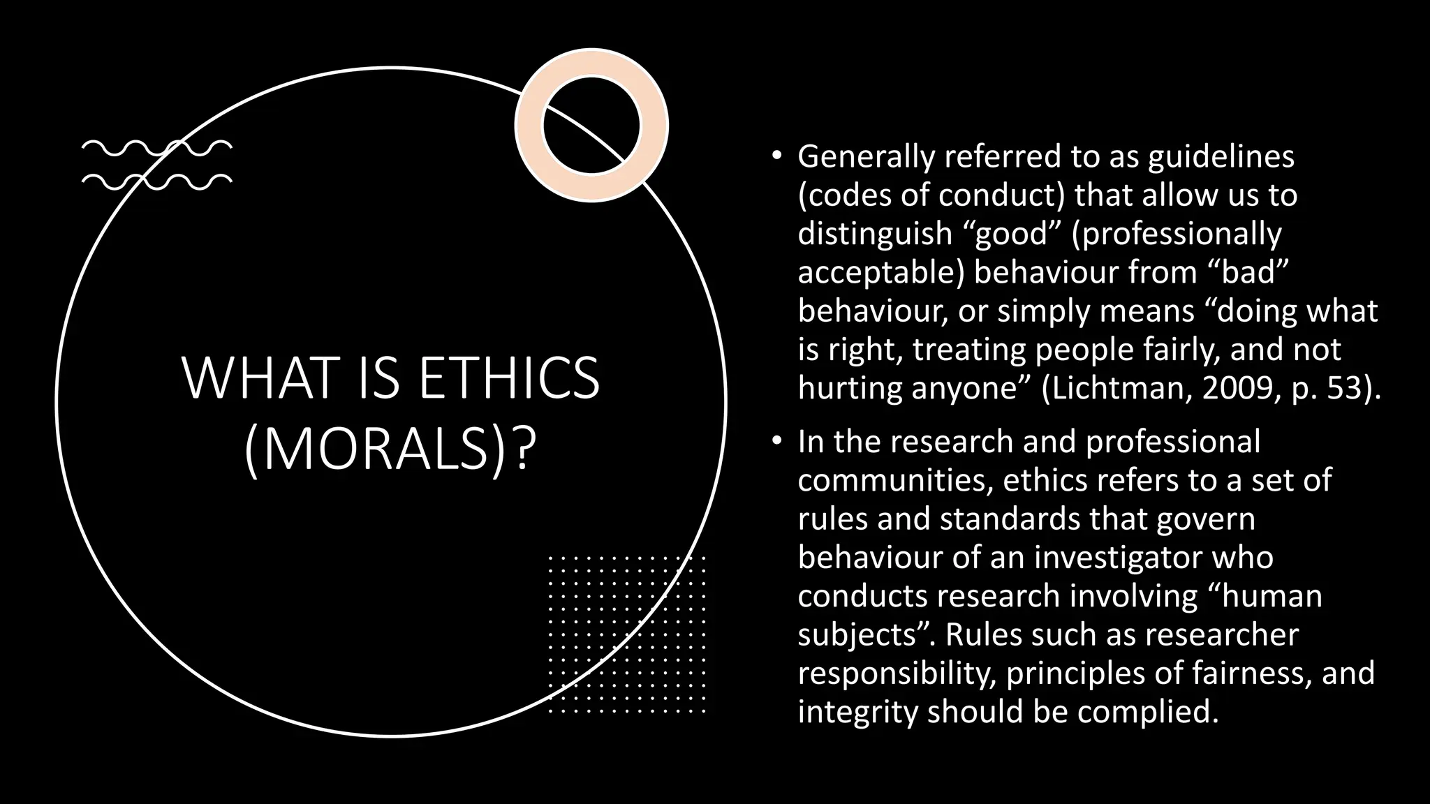 WHAT IS ETHICS
(MORALS)?
• Generally referred to as guidelines
(codes of conduct) that allow us to
distinguish “good” (professionally
acceptable) behaviour from “bad”
behaviour, or simply means “doing what
is right, treating people fairly, and not
hurting anyone” (Lichtman, 2009, p. 53).
• In the research and professional
communities, ethics refers to a set of
rules and standards that govern
behaviour of an investigator who
conducts research involving “human
subjects”. Rules such as researcher
responsibility, principles of fairness, and
integrity should be complied.
 