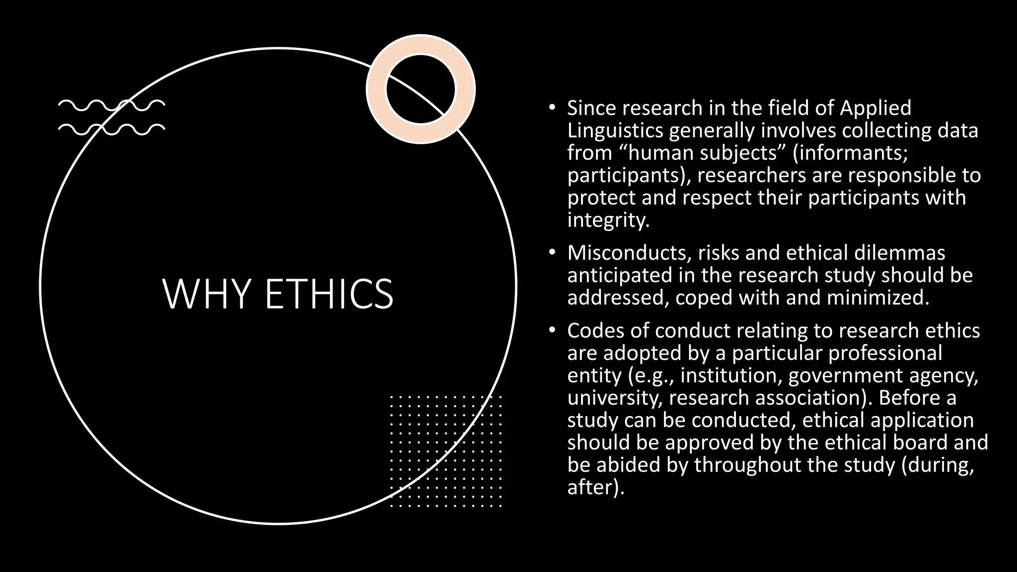 WHY ETHICS
• Since research in the field of Applied
Linguistics generally involves collecting data
from “human subjects” (informants;
participants), researchers are responsible to
protect and respect their participants with
integrity.
• Misconducts, risks and ethical dilemmas
anticipated in the research study should be
addressed, coped with and minimized.
• Codes of conduct relating to research ethics
are adopted by a particular professional
entity (e.g., institution, government agency,
university, research association). Before a
study can be conducted, ethical application
should be approved by the ethical board and
be abided by throughout the study (during,
after).
 