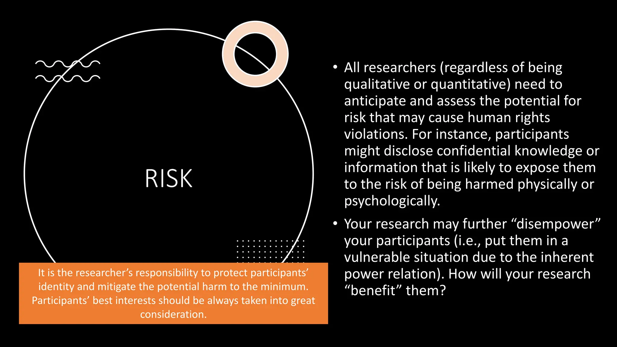 RISK
• All researchers (regardless of being
qualitative or quantitative) need to
anticipate and assess the potential for
risk that may cause human rights
violations. For instance, participants
might disclose confidential knowledge or
information that is likely to expose them
to the risk of being harmed physically or
psychologically.
• Your research may further “disempower”
your participants (i.e., put them in a
vulnerable situation due to the inherent
power relation). How will your research
“benefit” them?
It is the researcher’s responsibility to protect participants’
identity and mitigate the potential harm to the minimum.
Participants’ best interests should be always taken into great
consideration.
 