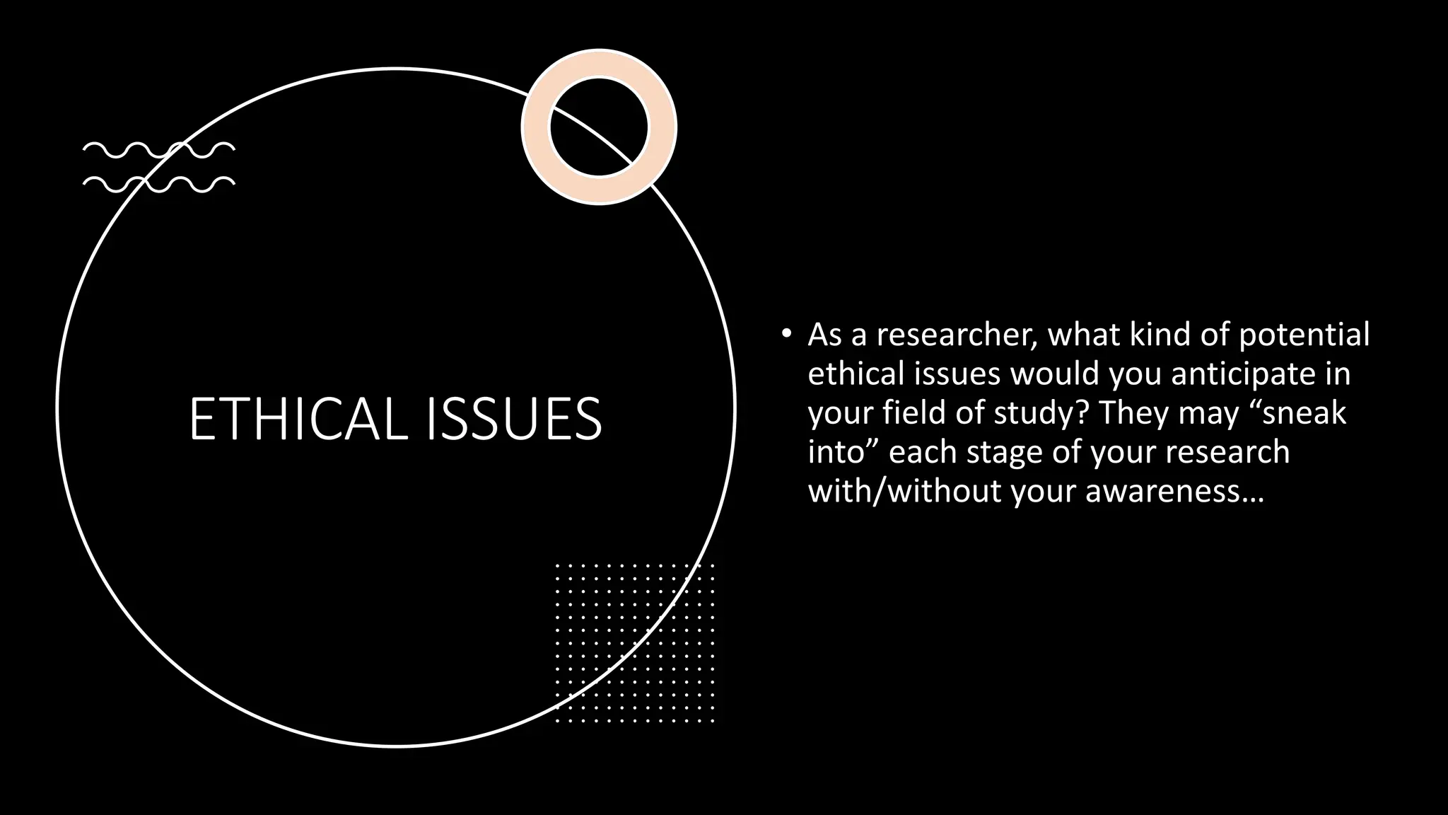 ETHICAL ISSUES
• As a researcher, what kind of potential
ethical issues would you anticipate in
your field of study? They may “sneak
into” each stage of your research
with/without your awareness…
 