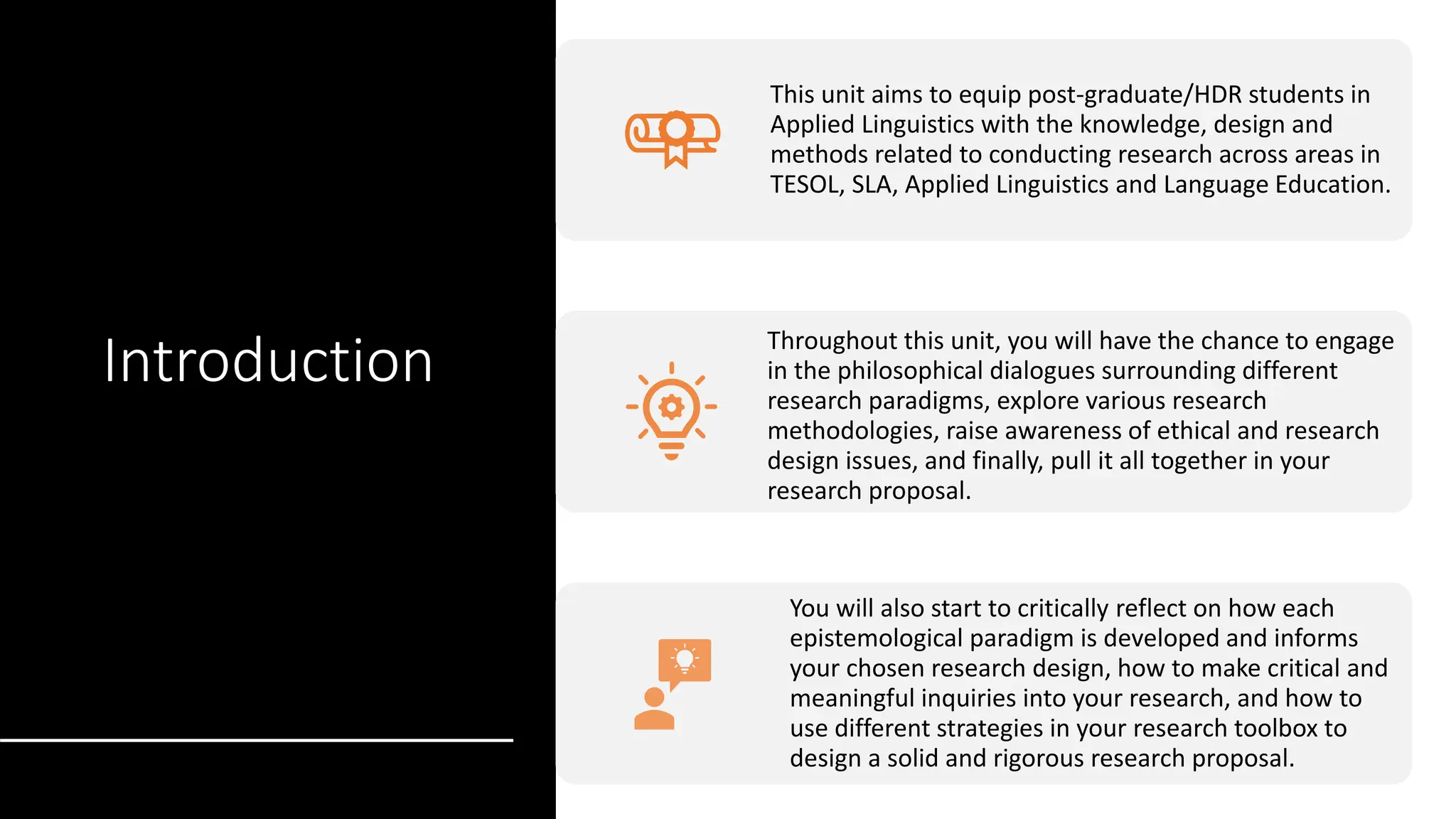 Introduction
This unit aims to equip post-graduate/HDR students in
Applied Linguistics with the knowledge, design and
methods related to conducting research across areas in
TESOL, SLA, Applied Linguistics and Language Education.
Throughout this unit, you will have the chance to engage
in the philosophical dialogues surrounding different
research paradigms, explore various research
methodologies, raise awareness of ethical and research
design issues, and finally, pull it all together in your
research proposal.
You will also start to critically reflect on how each
epistemological paradigm is developed and informs
your chosen research design, how to make critical and
meaningful inquiries into your research, and how to
use different strategies in your research toolbox to
design a solid and rigorous research proposal.
 