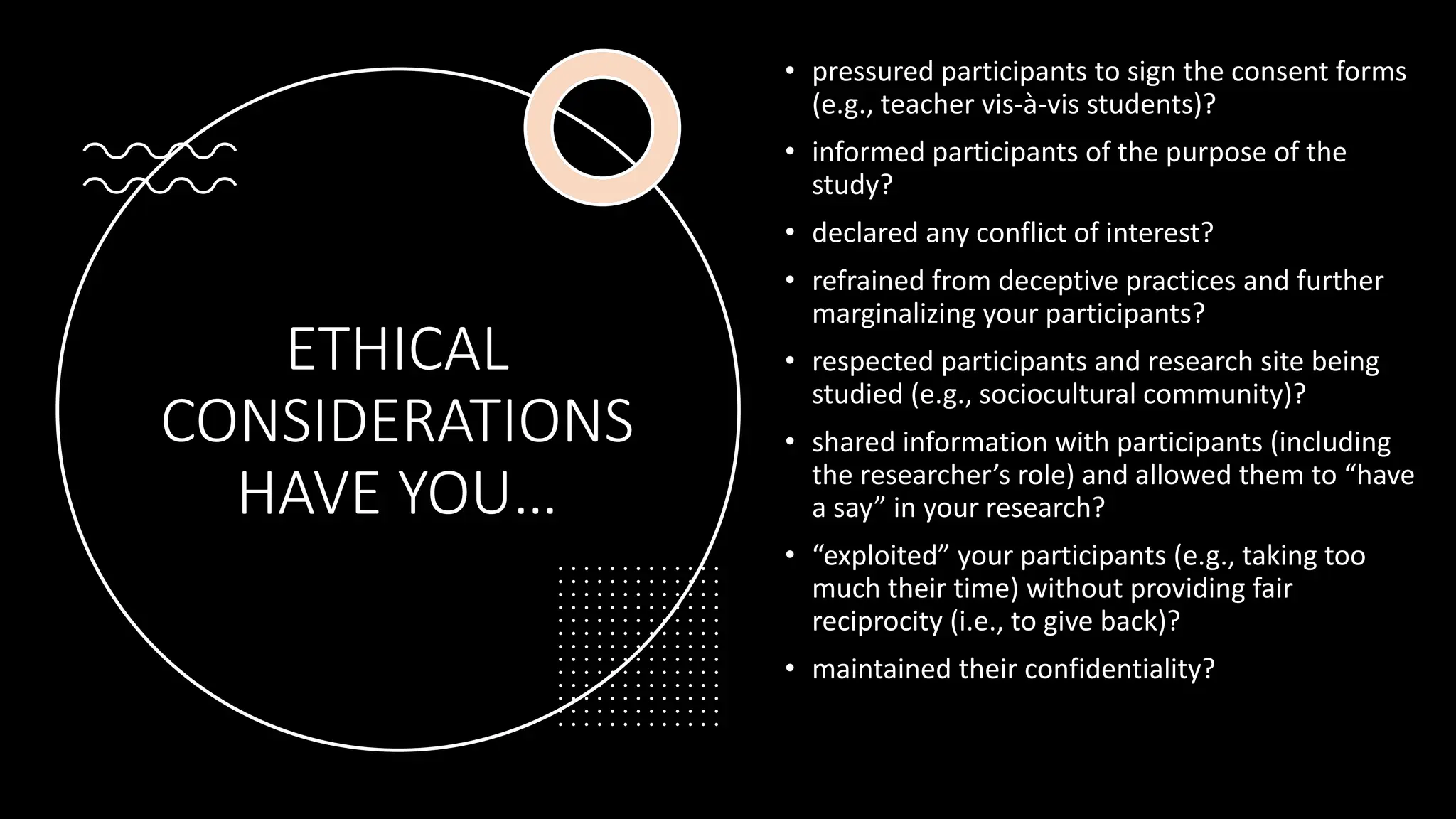 ETHICAL
CONSIDERATIONS
HAVE YOU…
• pressured participants to sign the consent forms
(e.g., teacher vis-à-vis students)?
• informed participants of the purpose of the
study?
• declared any conflict of interest?
• refrained from deceptive practices and further
marginalizing your participants?
• respected participants and research site being
studied (e.g., sociocultural community)?
• shared information with participants (including
the researcher’s role) and allowed them to “have
a say” in your research?
• “exploited” your participants (e.g., taking too
much their time) without providing fair
reciprocity (i.e., to give back)?
• maintained their confidentiality?
 