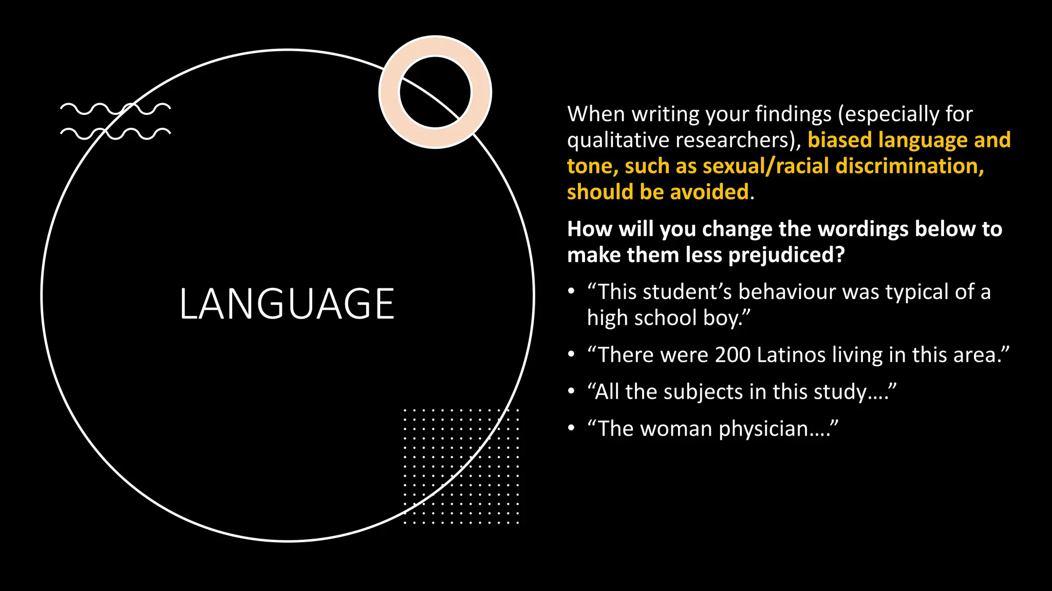 LANGUAGE
When writing your findings (especially for
qualitative researchers), biased language and
tone, such as sexual/racial discrimination,
should be avoided.
How will you change the wordings below to
make them less prejudiced?
• “This student’s behaviour was typical of a
high school boy.”
• “There were 200 Latinos living in this area.”
• “All the subjects in this study….”
• “The woman physician….”
 