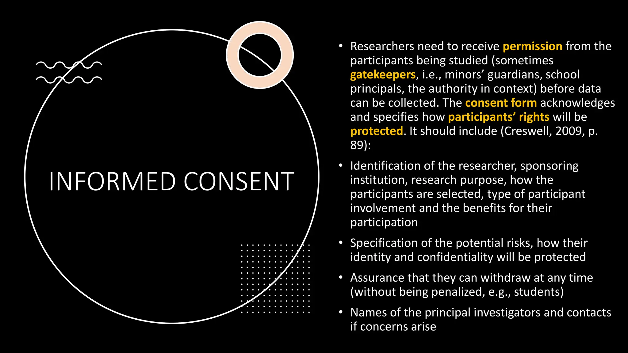 INFORMED CONSENT
• Researchers need to receive permission from the
participants being studied (sometimes
gatekeepers, i.e., minors’ guardians, school
principals, the authority in context) before data
can be collected. The consent form acknowledges
and specifies how participants’ rights will be
protected. It should include (Creswell, 2009, p.
89):
• Identification of the researcher, sponsoring
institution, research purpose, how the
participants are selected, type of participant
involvement and the benefits for their
participation
• Specification of the potential risks, how their
identity and confidentiality will be protected
• Assurance that they can withdraw at any time
(without being penalized, e.g., students)
• Names of the principal investigators and contacts
if concerns arise
 