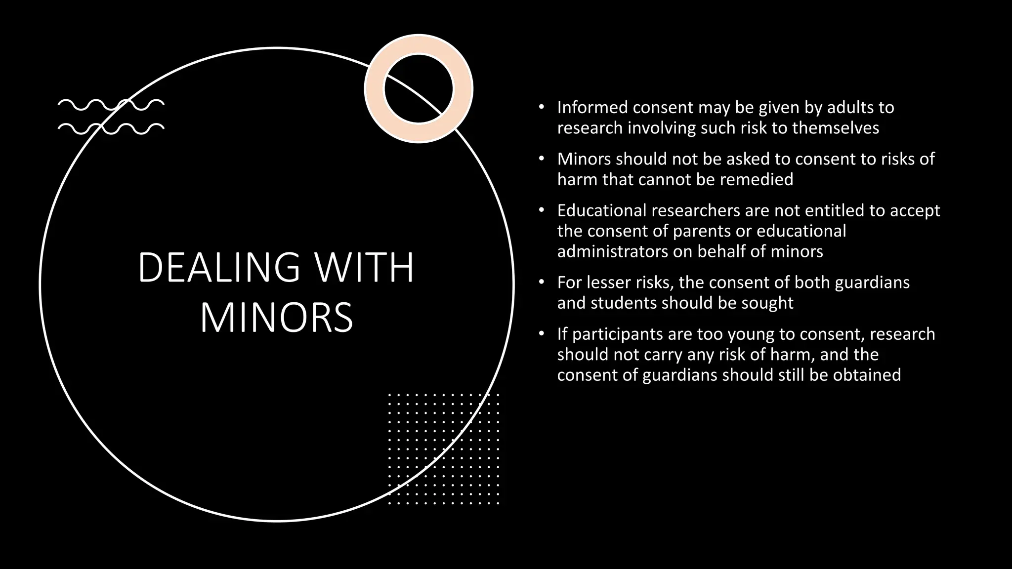 DEALING WITH
MINORS
• Informed consent may be given by adults to
research involving such risk to themselves
• Minors should not be asked to consent to risks of
harm that cannot be remedied
• Educational researchers are not entitled to accept
the consent of parents or educational
administrators on behalf of minors
• For lesser risks, the consent of both guardians
and students should be sought
• If participants are too young to consent, research
should not carry any risk of harm, and the
consent of guardians should still be obtained
 