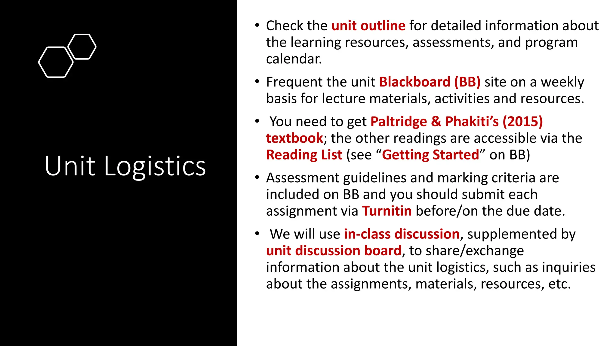 Unit Logistics
• Check the unit outline for detailed information about
the learning resources, assessments, and program
calendar.
• Frequent the unit Blackboard (BB) site on a weekly
basis for lecture materials, activities and resources.
• You need to get Paltridge & Phakiti’s (2015)
textbook; the other readings are accessible via the
Reading List (see “Getting Started” on BB)
• Assessment guidelines and marking criteria are
included on BB and you should submit each
assignment via Turnitin before/on the due date.
• We will use in-class discussion, supplemented by
unit discussion board, to share/exchange
information about the unit logistics, such as inquiries
about the assignments, materials, resources, etc.
 