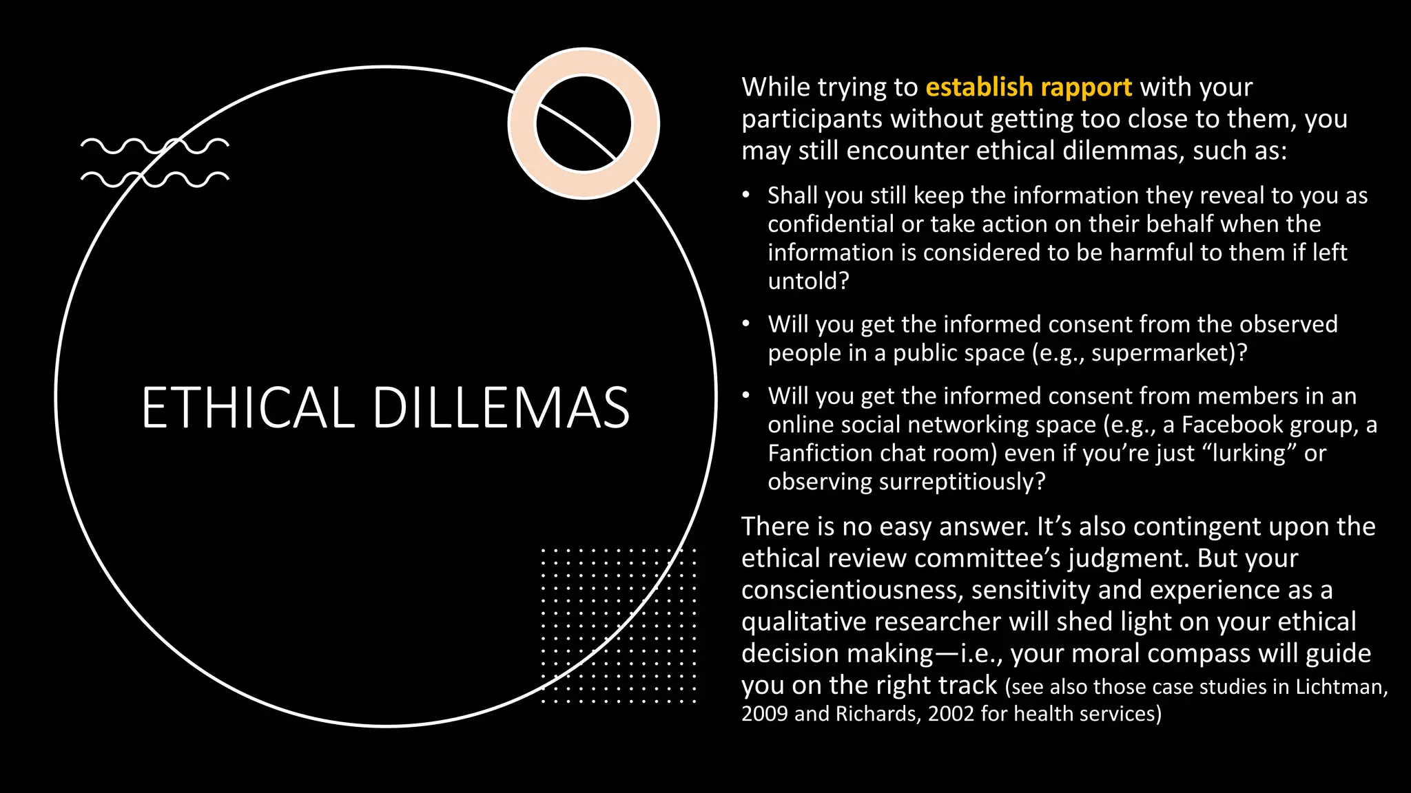 ETHICAL DILLEMAS
While trying to establish rapport with your
participants without getting too close to them, you
may still encounter ethical dilemmas, such as:
• Shall you still keep the information they reveal to you as
confidential or take action on their behalf when the
information is considered to be harmful to them if left
untold?
• Will you get the informed consent from the observed
people in a public space (e.g., supermarket)?
• Will you get the informed consent from members in an
online social networking space (e.g., a Facebook group, a
Fanfiction chat room) even if you’re just “lurking” or
observing surreptitiously?
There is no easy answer. It’s also contingent upon the
ethical review committee’s judgment. But your
conscientiousness, sensitivity and experience as a
qualitative researcher will shed light on your ethical
decision making—i.e., your moral compass will guide
you on the right track (see also those case studies in Lichtman,
2009 and Richards, 2002 for health services)
 