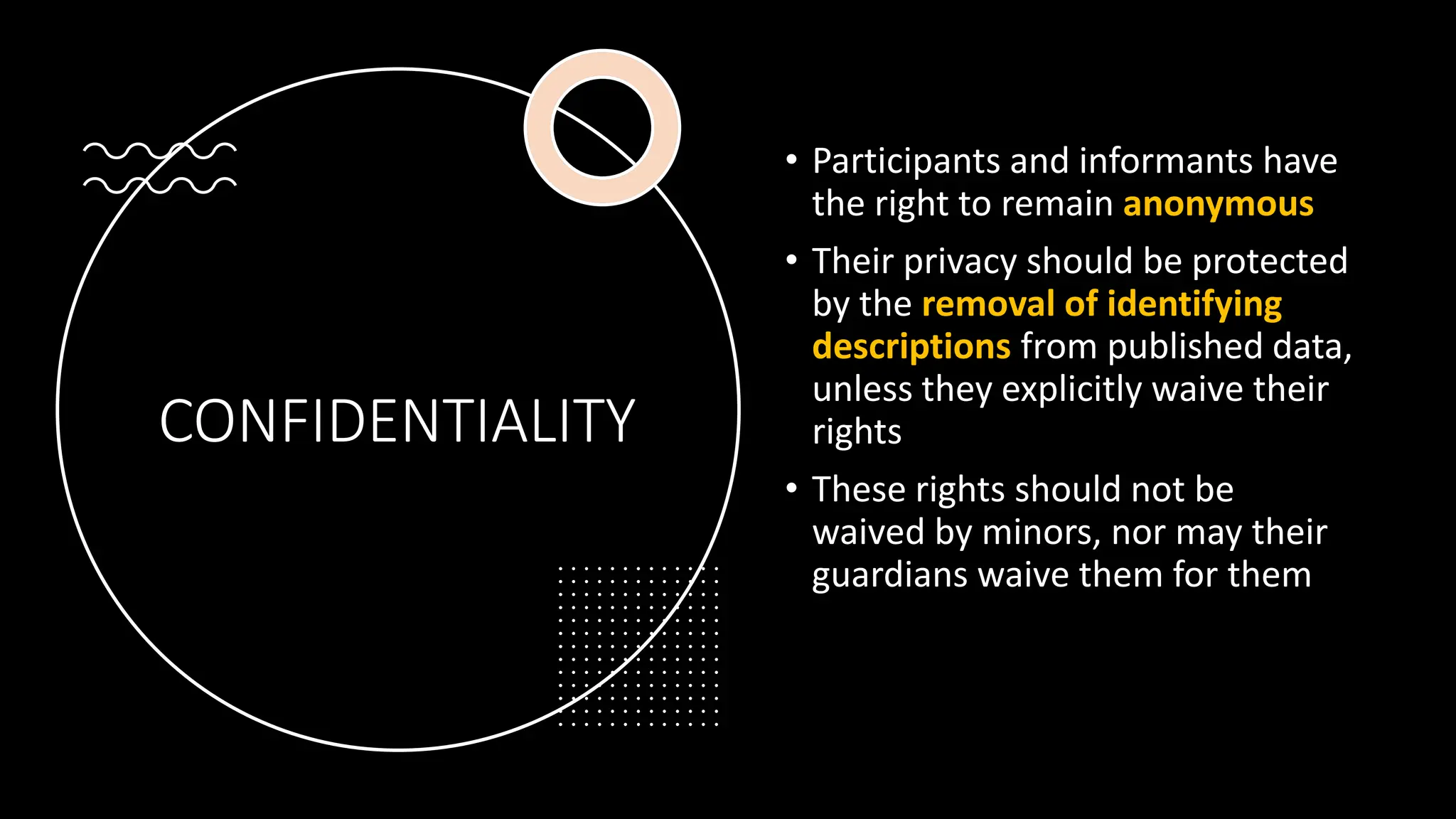 CONFIDENTIALITY
• Participants and informants have
the right to remain anonymous
• Their privacy should be protected
by the removal of identifying
descriptions from published data,
unless they explicitly waive their
rights
• These rights should not be
waived by minors, nor may their
guardians waive them for them
 