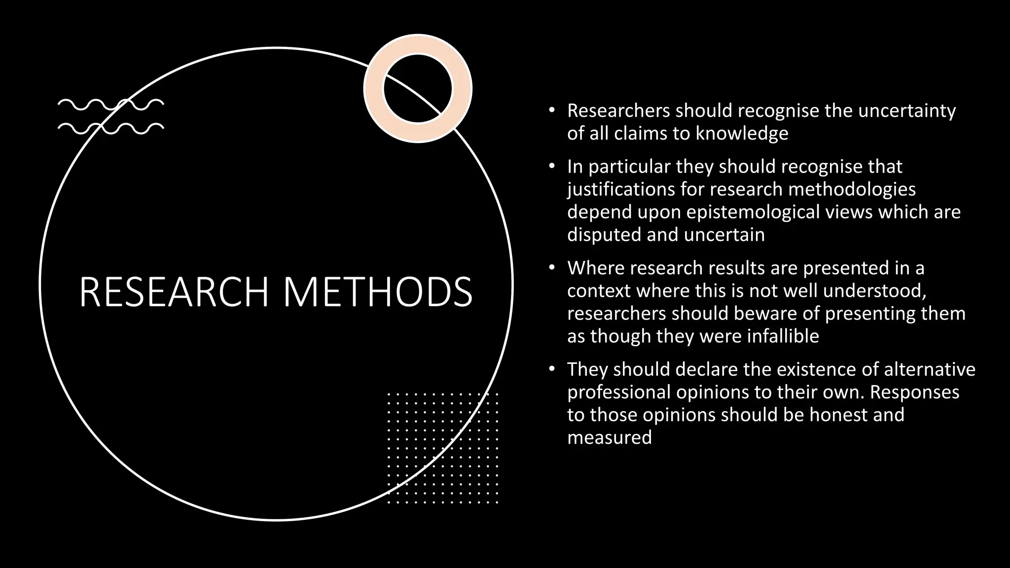 RESEARCH METHODS
• Researchers should recognise the uncertainty
of all claims to knowledge
• In particular they should recognise that
justifications for research methodologies
depend upon epistemological views which are
disputed and uncertain
• Where research results are presented in a
context where this is not well understood,
researchers should beware of presenting them
as though they were infallible
• They should declare the existence of alternative
professional opinions to their own. Responses
to those opinions should be honest and
measured
 
