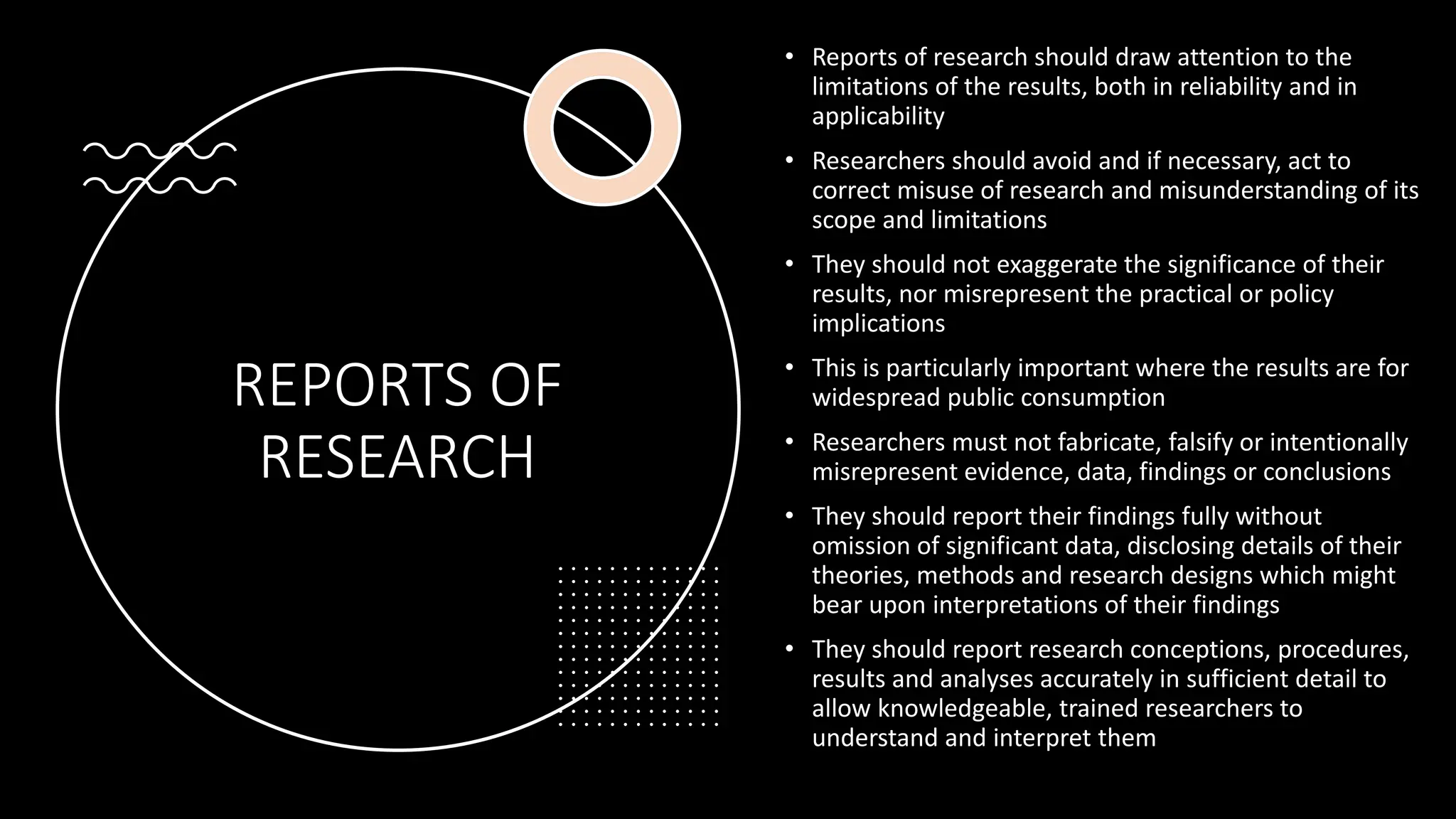 REPORTS OF
RESEARCH
• Reports of research should draw attention to the
limitations of the results, both in reliability and in
applicability
• Researchers should avoid and if necessary, act to
correct misuse of research and misunderstanding of its
scope and limitations
• They should not exaggerate the significance of their
results, nor misrepresent the practical or policy
implications
• This is particularly important where the results are for
widespread public consumption
• Researchers must not fabricate, falsify or intentionally
misrepresent evidence, data, findings or conclusions
• They should report their findings fully without
omission of significant data, disclosing details of their
theories, methods and research designs which might
bear upon interpretations of their findings
• They should report research conceptions, procedures,
results and analyses accurately in sufficient detail to
allow knowledgeable, trained researchers to
understand and interpret them
 