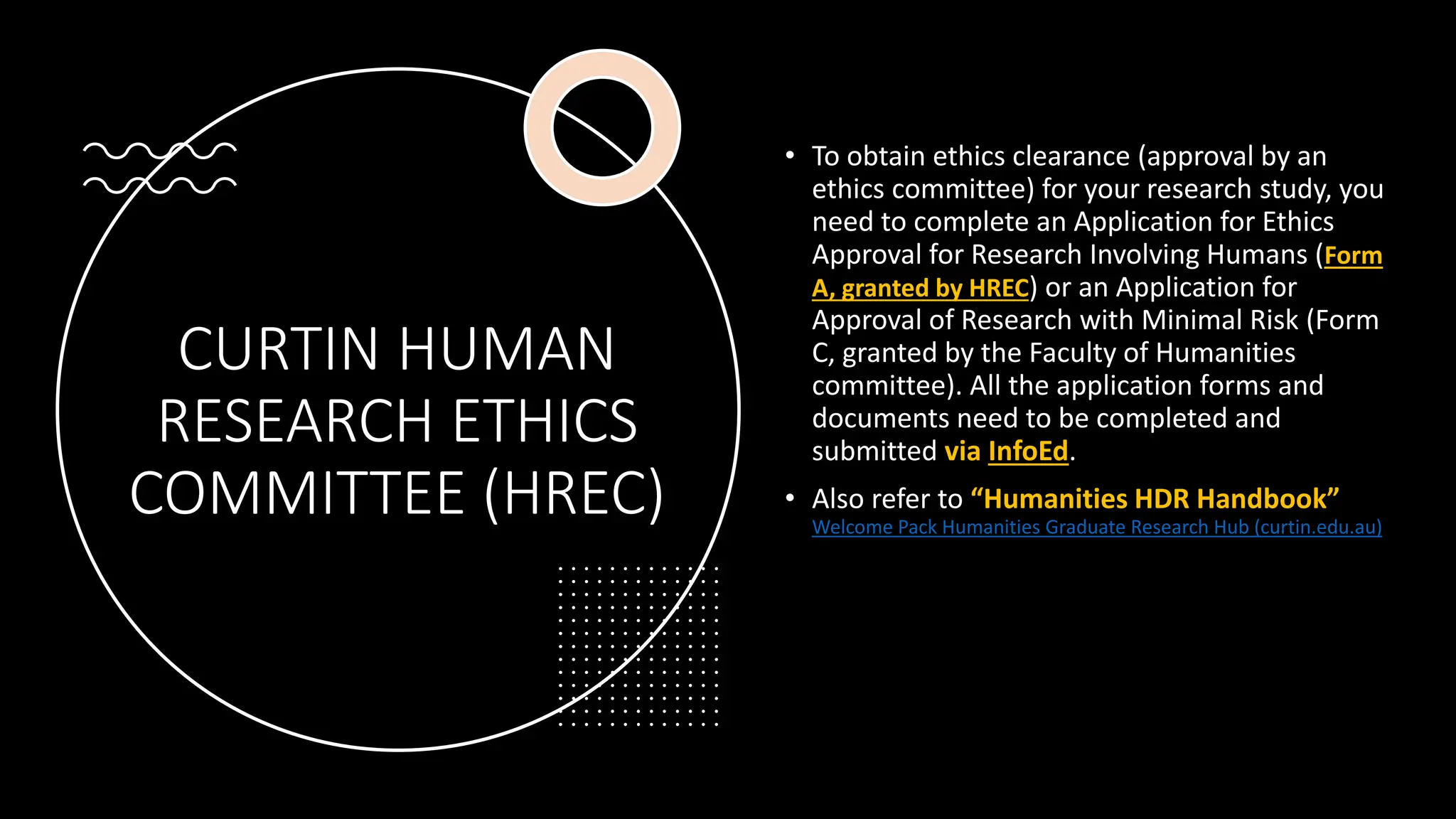 CURTIN HUMAN
RESEARCH ETHICS
COMMITTEE (HREC)
• To obtain ethics clearance (approval by an
ethics committee) for your research study, you
need to complete an Application for Ethics
Approval for Research Involving Humans (Form
A, granted by HREC) or an Application for
Approval of Research with Minimal Risk (Form
C, granted by the Faculty of Humanities
committee). All the application forms and
documents need to be completed and
submitted via InfoEd.
• Also refer to “Humanities HDR Handbook”
Welcome Pack Humanities Graduate Research Hub (curtin.edu.au)
 