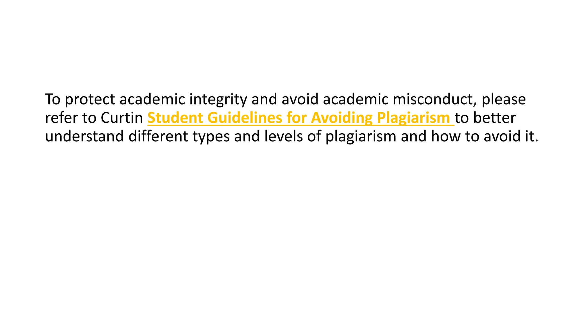 To protect academic integrity and avoid academic misconduct, please
refer to Curtin Student Guidelines for Avoiding Plagiarism to better
understand different types and levels of plagiarism and how to avoid it.
 