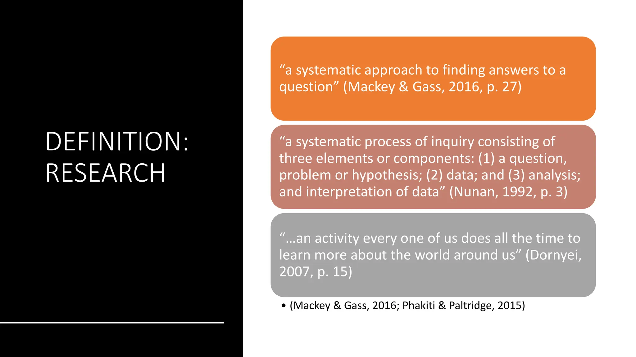 DEFINITION:
RESEARCH
“a systematic approach to finding answers to a
question” (Mackey & Gass, 2016, p. 27)
“a systematic process of inquiry consisting of
three elements or components: (1) a question,
problem or hypothesis; (2) data; and (3) analysis;
and interpretation of data” (Nunan, 1992, p. 3)
“…an activity every one of us does all the time to
learn more about the world around us” (Dornyei,
2007, p. 15)
• (Mackey & Gass, 2016; Phakiti & Paltridge, 2015)
 