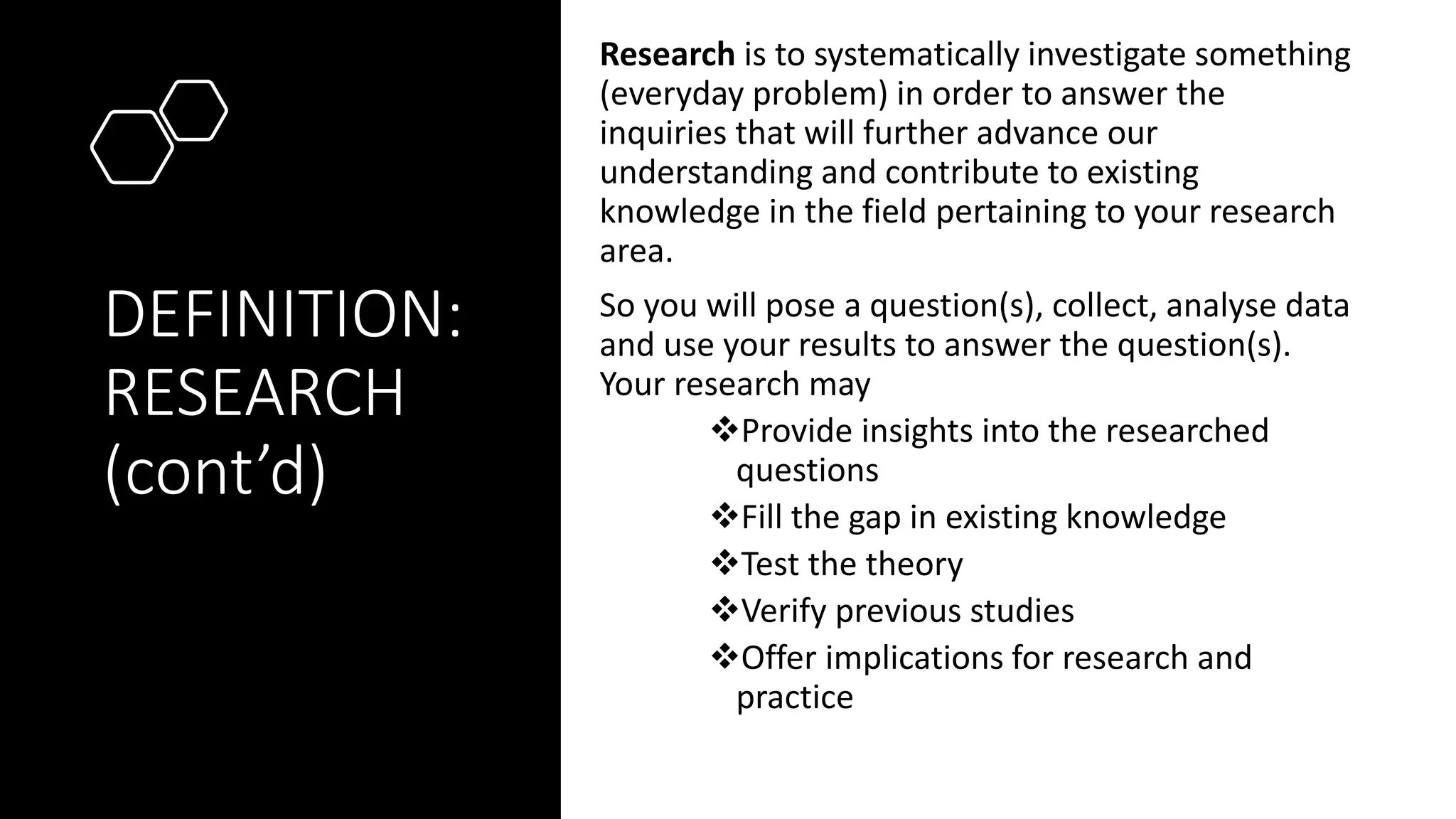 DEFINITION:
RESEARCH
(cont’d)
Research is to systematically investigate something
(everyday problem) in order to answer the
inquiries that will further advance our
understanding and contribute to existing
knowledge in the field pertaining to your research
area.
So you will pose a question(s), collect, analyse data
and use your results to answer the question(s).
Your research may
❖Provide insights into the researched
questions
❖Fill the gap in existing knowledge
❖Test the theory
❖Verify previous studies
❖Offer implications for research and
practice
 