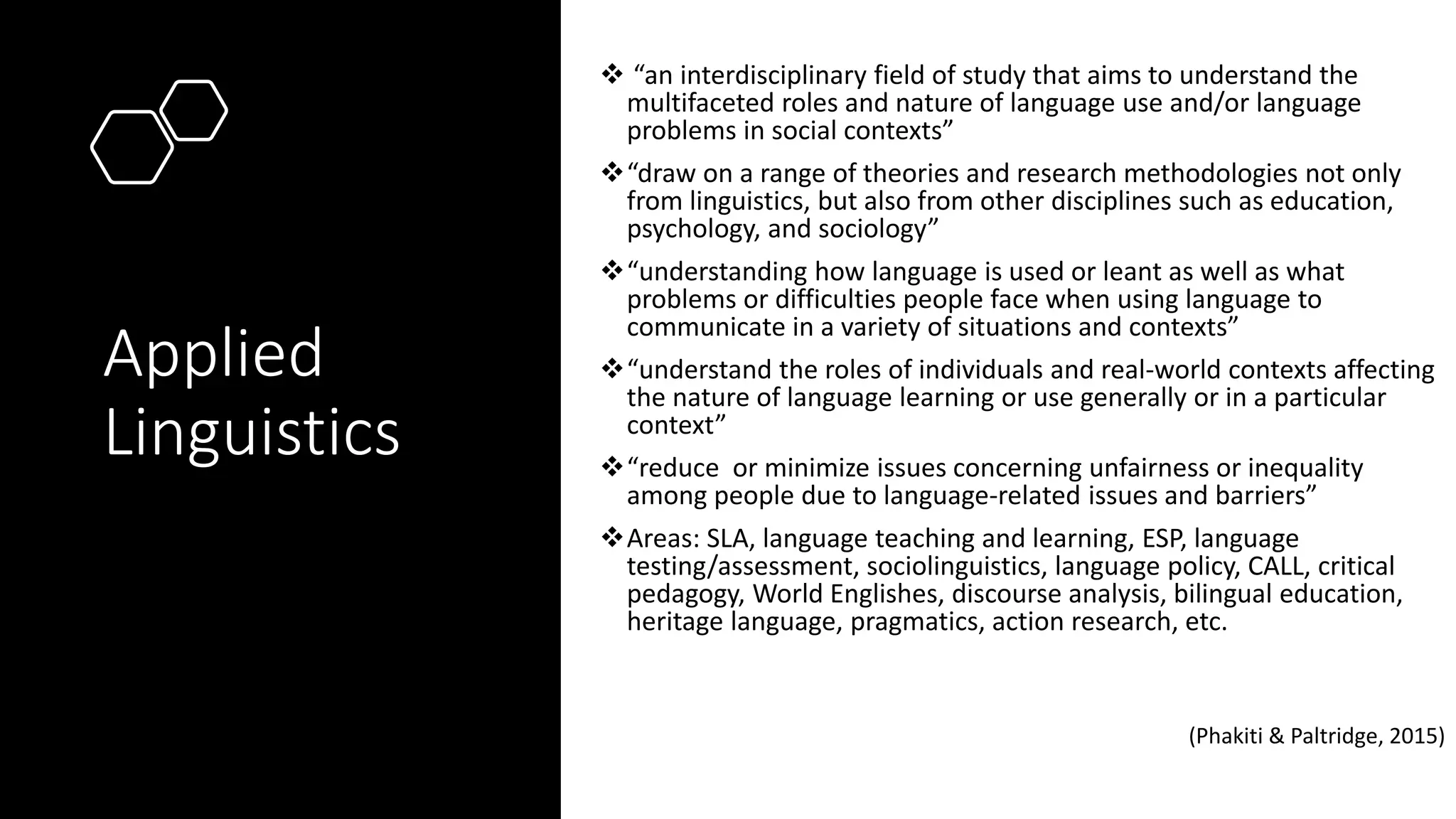 Applied
Linguistics
❖ “an interdisciplinary field of study that aims to understand the
multifaceted roles and nature of language use and/or language
problems in social contexts”
❖“draw on a range of theories and research methodologies not only
from linguistics, but also from other disciplines such as education,
psychology, and sociology”
❖“understanding how language is used or leant as well as what
problems or difficulties people face when using language to
communicate in a variety of situations and contexts”
❖“understand the roles of individuals and real-world contexts affecting
the nature of language learning or use generally or in a particular
context”
❖“reduce or minimize issues concerning unfairness or inequality
among people due to language-related issues and barriers”
❖Areas: SLA, language teaching and learning, ESP, language
testing/assessment, sociolinguistics, language policy, CALL, critical
pedagogy, World Englishes, discourse analysis, bilingual education,
heritage language, pragmatics, action research, etc.
(Phakiti & Paltridge, 2015)
 