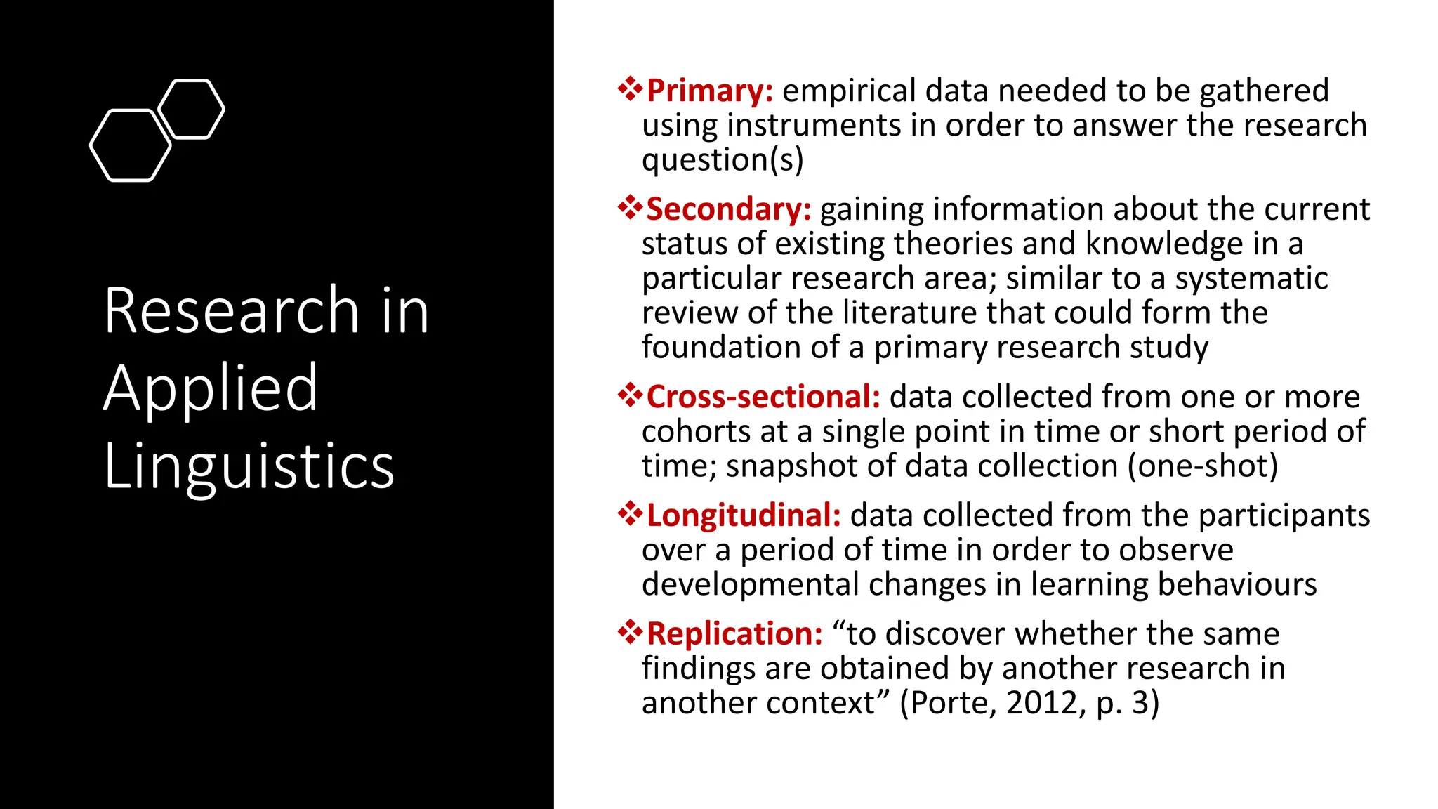 Research in
Applied
Linguistics
❖Primary: empirical data needed to be gathered
using instruments in order to answer the research
question(s)
❖Secondary: gaining information about the current
status of existing theories and knowledge in a
particular research area; similar to a systematic
review of the literature that could form the
foundation of a primary research study
❖Cross-sectional: data collected from one or more
cohorts at a single point in time or short period of
time; snapshot of data collection (one-shot)
❖Longitudinal: data collected from the participants
over a period of time in order to observe
developmental changes in learning behaviours
❖Replication: “to discover whether the same
findings are obtained by another research in
another context” (Porte, 2012, p. 3)
 