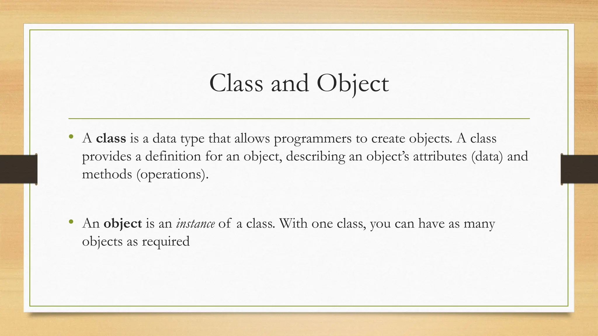 Class and Object
• A class is a data type that allows programmers to create objects. A class
provides a definition for an object, describing an object’s attributes (data) and
methods (operations).
• An object is an instance of a class. With one class, you can have as many
objects as required
 