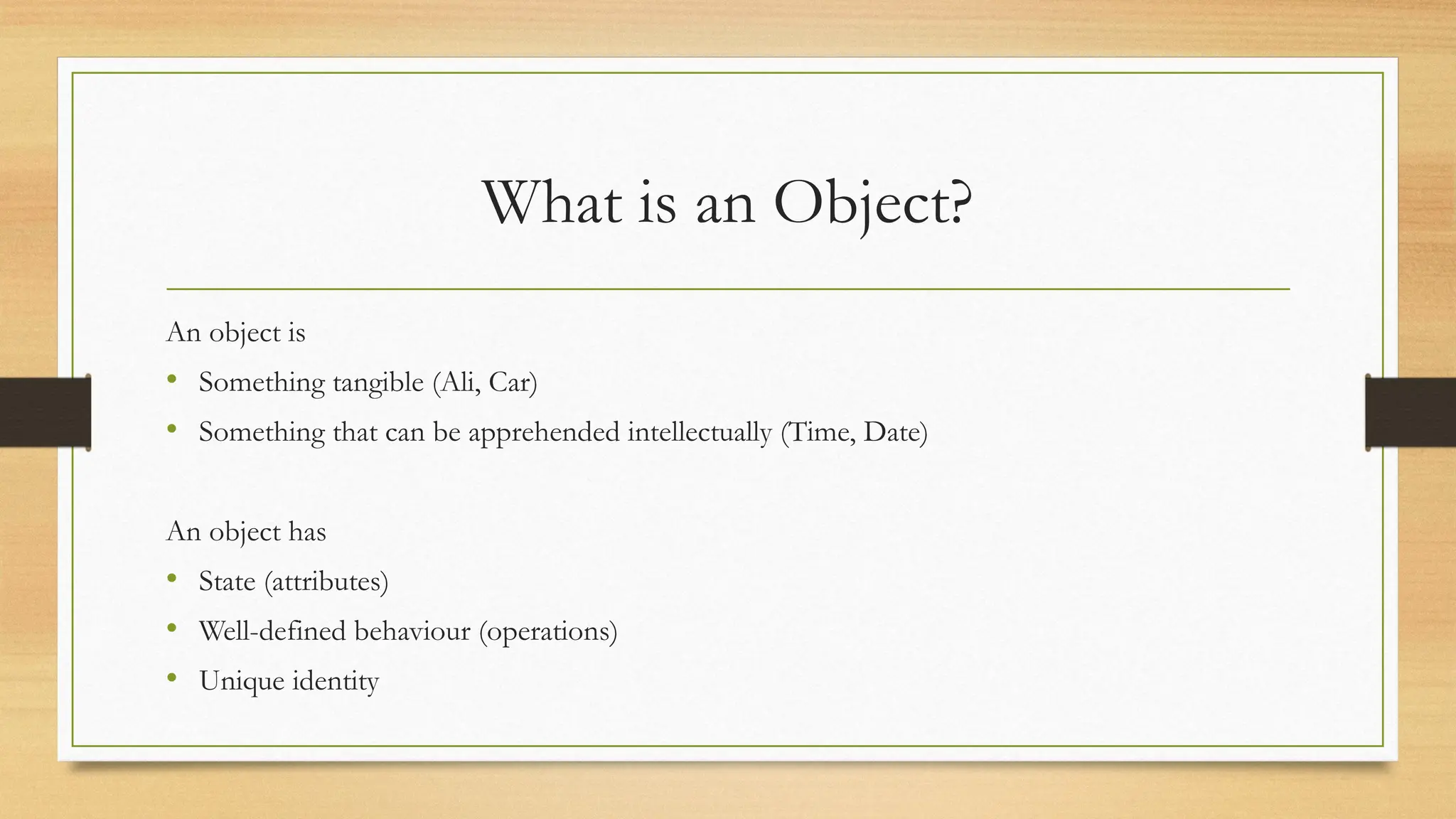 What is an Object?
An object is
• Something tangible (Ali, Car)
• Something that can be apprehended intellectually (Time, Date)
An object has
• State (attributes)
• Well-defined behaviour (operations)
• Unique identity
 