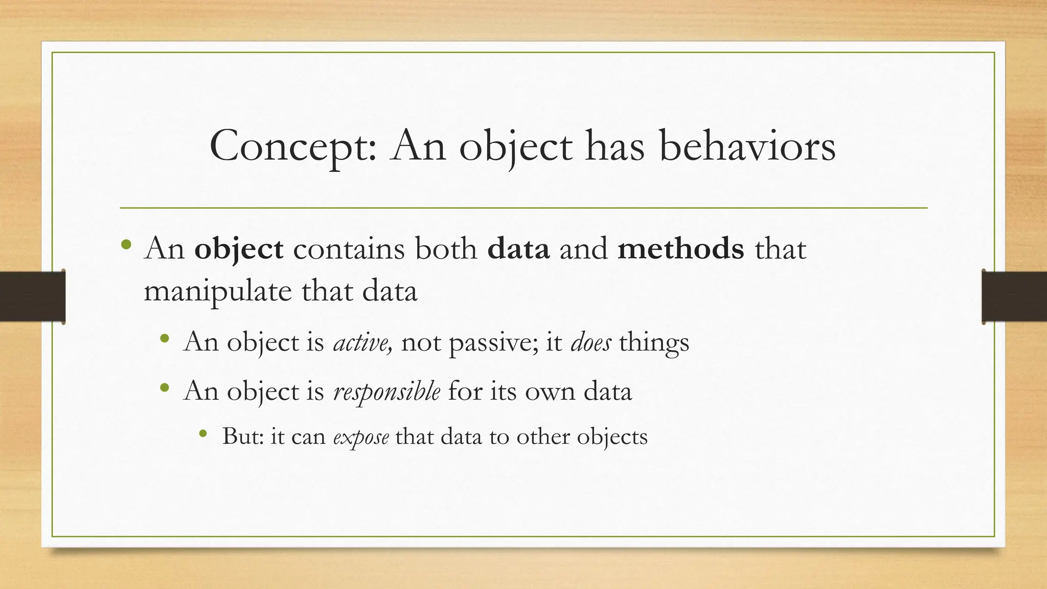 Concept: An object has behaviors
• An object contains both data and methods that
manipulate that data
• An object is active, not passive; it does things
• An object is responsible for its own data
• But: it can expose that data to other objects
 