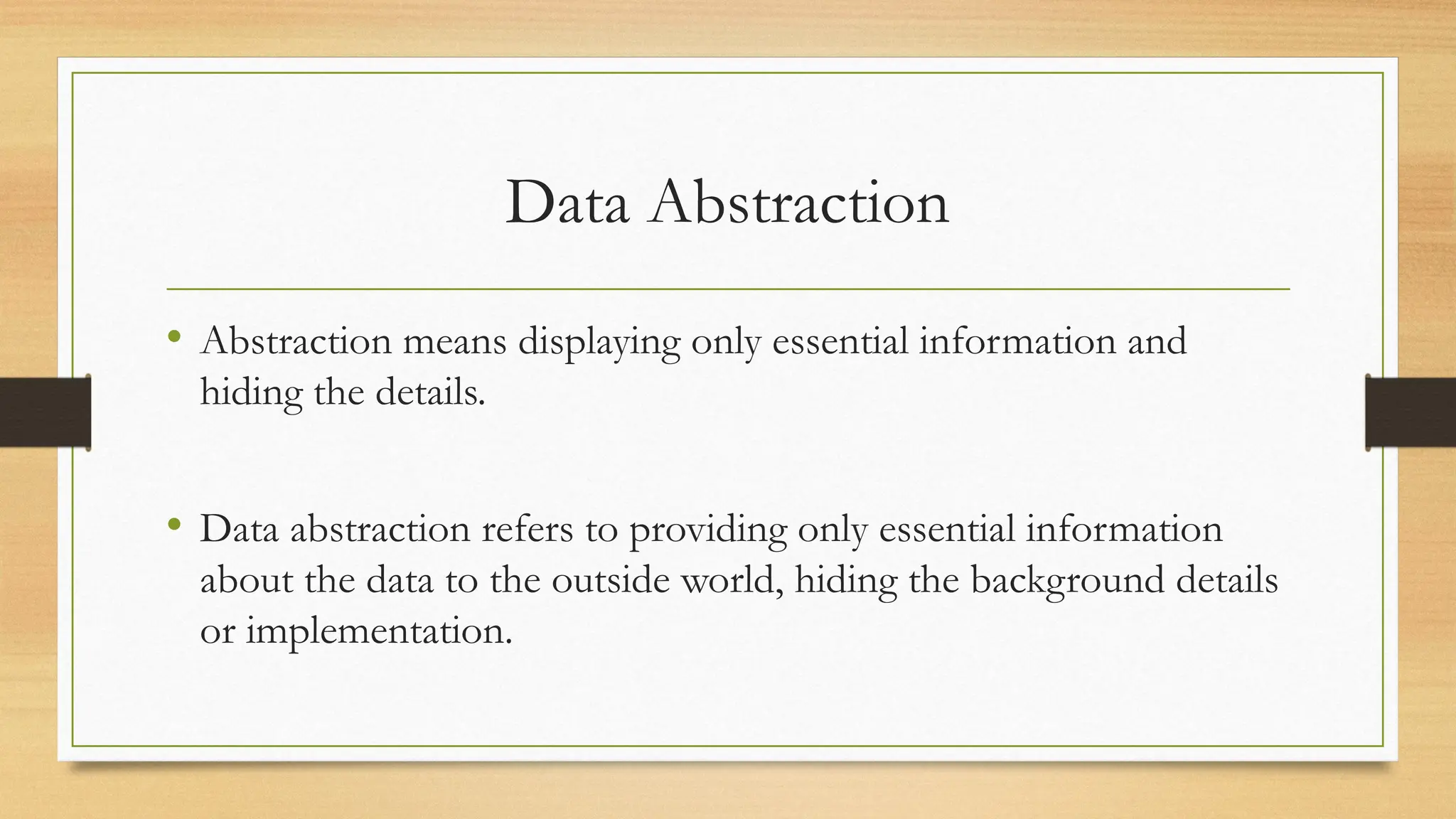Data Abstraction
• Abstraction means displaying only essential information and
hiding the details.
• Data abstraction refers to providing only essential information
about the data to the outside world, hiding the background details
or implementation.
 