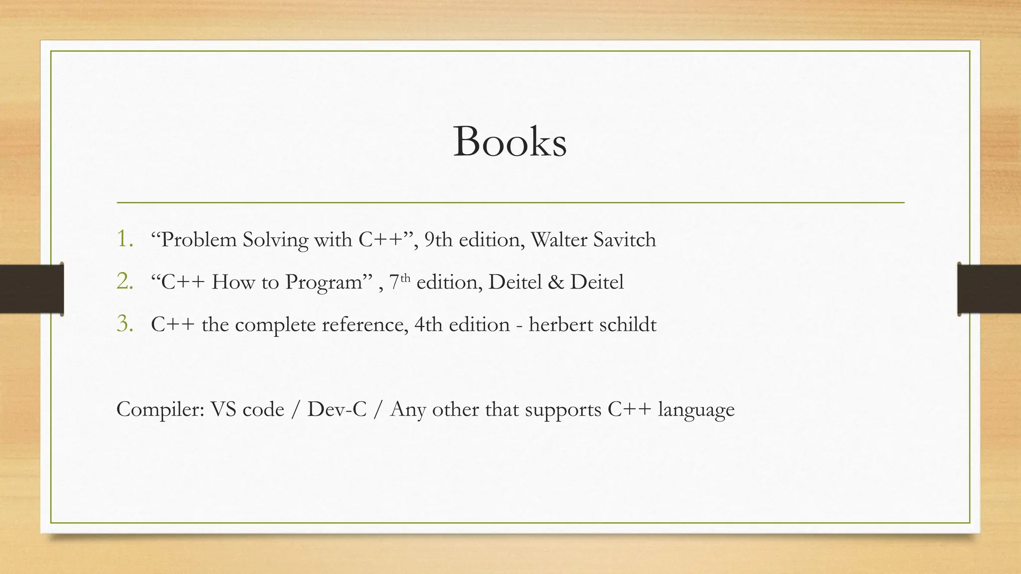 Books
1. “Problem Solving with C++”, 9th edition, Walter Savitch
2. “C++ How to Program” , 7th
edition, Deitel & Deitel
3. C++ the complete reference, 4th edition - herbert schildt
Compiler: VS code / Dev-C / Any other that supports C++ language
 