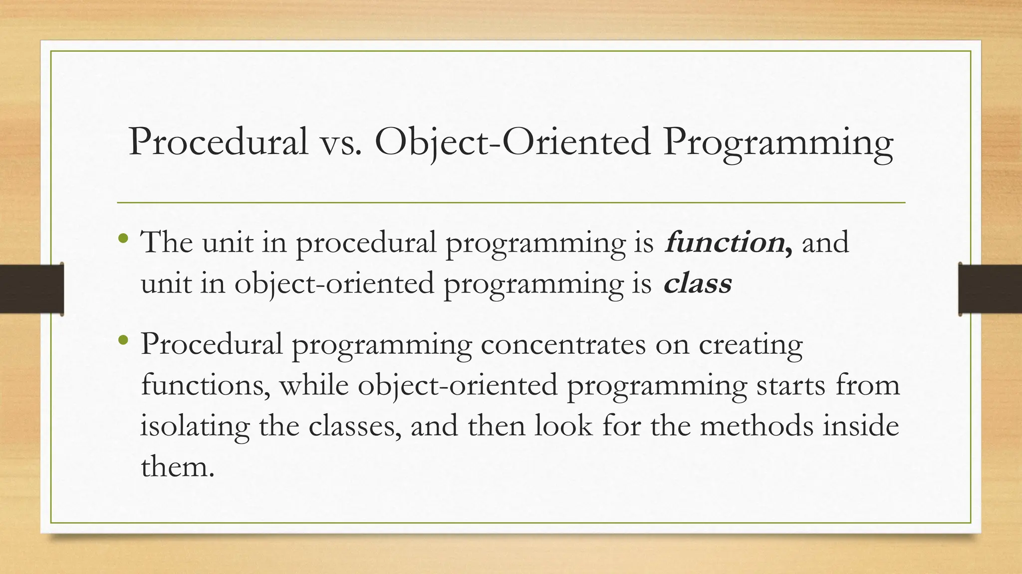 Procedural vs. Object-Oriented Programming
• The unit in procedural programming is function, and
unit in object-oriented programming is class
• Procedural programming concentrates on creating
functions, while object-oriented programming starts from
isolating the classes, and then look for the methods inside
them.
 