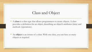 Class and Object
• A class is a data type that allows programmers to create objects. A class
provides a definition for an object, describing an object’s attributes (data) and
methods (operations).
• An object is an instance of a class. With one class, you can have as many
objects as required
 