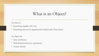 What is an Object?
An object is
• Something tangible (Ali, Car)
• Something that can be apprehended intellectually (Time, Date)
An object has
• State (attributes)
• Well-defined behaviour (operations)
• Unique identity
 