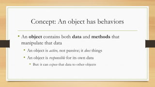 Concept: An object has behaviors
• An object contains both data and methods that
manipulate that data
• An object is active, not passive; it does things
• An object is responsible for its own data
• But: it can expose that data to other objects
 