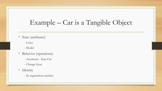 Example – Car is a Tangible Object
• State (attributes)
- Color
- Model
• Behavior (operations)
- Accelerate - Start Car
- Change Gear
• Identity
- Its registration number
 