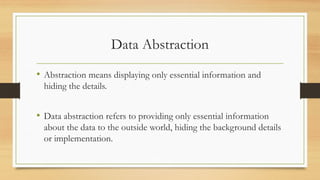 Data Abstraction
• Abstraction means displaying only essential information and
hiding the details.
• Data abstraction refers to providing only essential information
about the data to the outside world, hiding the background details
or implementation.
 