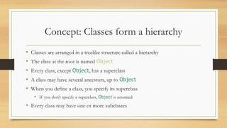 Concept: Classes form a hierarchy
• Classes are arranged in a treelike structure called a hierarchy
• The class at the root is named Object
• Every class, except Object, has a superclass
• A class may have several ancestors, up to Object
• When you define a class, you specify its superclass
• If you don’t specify a superclass, Object is assumed
• Every class may have one or more subclasses
 