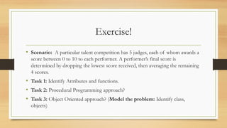 Exercise!
• Scenario: A particular talent competition has 5 judges, each of whom awards a
score between 0 to 10 to each performer. A performer’s final score is
determined by dropping the lowest score received, then averaging the remaining
4 scores.
• Task 1: Identify Attributes and functions.
• Task 2: Procedural Programming approach?
• Task 3: Object Oriented approach? (Model the problem: Identify class,
objects)
 