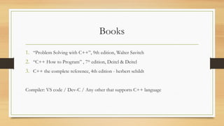 Books
1. “Problem Solving with C++”, 9th edition, Walter Savitch
2. “C++ How to Program” , 7th
edition, Deitel & Deitel
3. C++ the complete reference, 4th edition - herbert schildt
Compiler: VS code / Dev-C / Any other that supports C++ language
 