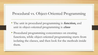 Procedural vs. Object-Oriented Programming
• The unit in procedural programming is function, and
unit in object-oriented programming is class
• Procedural programming concentrates on creating
functions, while object-oriented programming starts from
isolating the classes, and then look for the methods inside
them.
 