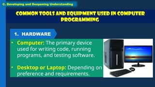 Common Tools and Equipment used in Computer
Programming
• Computer: The primary device
used for writing code, running
programs, and testing software.
• Desktop or Laptop: Depending on
preference and requirements.
C. Developing and Deepening Understanding
1. HARDWARE
 