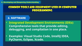 Common Tools and Equipment used in Computer
Programming
• Integrated Development Environments (IDEs):
Comprehensive tools that provide editing,
debugging, and compilation in one place.
• Examples: Visual Studio Code, IntelliJ IDEA,
PyCharm, Eclipse, Xcode.
C. Developing and Deepening Understanding
2. SOFTWARE
 